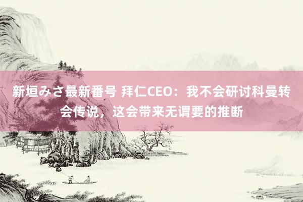 新垣みさ最新番号 拜仁CEO：我不会研讨科曼转会传说，这会带来无谓要的推断