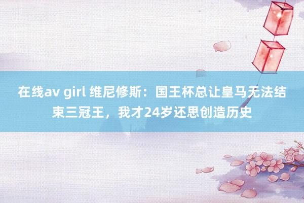 在线av girl 维尼修斯：国王杯总让皇马无法结束三冠王，我才24岁还思创造历史