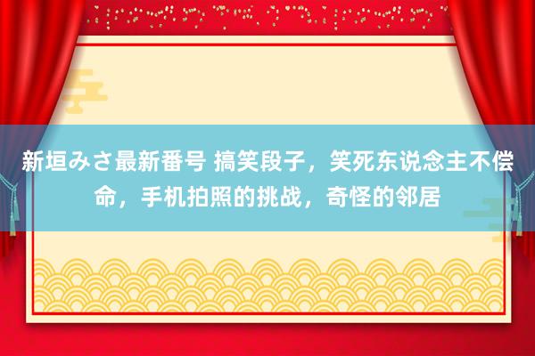 新垣みさ最新番号 搞笑段子，笑死东说念主不偿命，手机拍照的挑战，奇怪的邻居