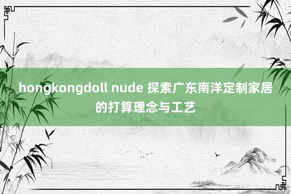 hongkongdoll nude 探索广东南洋定制家居的打算理念与工艺