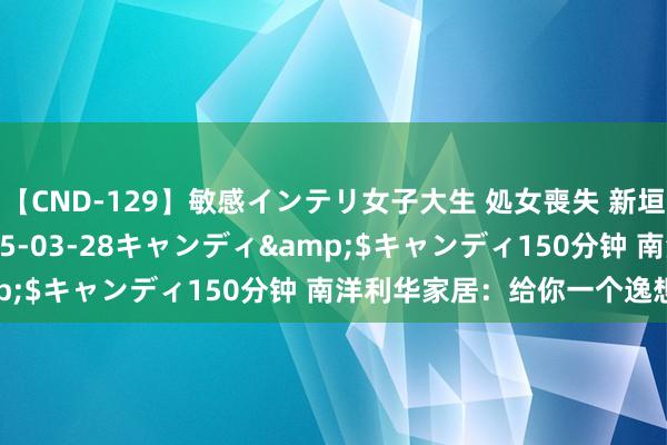 【CND-129】敏感インテリ女子大生 処女喪失 新垣みさ</a>2015-03-28キャンディ&$キャンディ150分钟 南洋利华家居：给你一个逸想的家