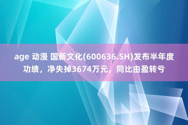 age 动漫 国新文化(600636.SH)发布半年度功绩，净失掉3674万元，同比由盈转亏