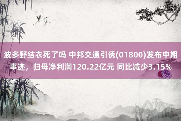 波多野结衣死了吗 中邦交通引诱(01800)发布中期事迹，归母净利润120.22亿元 同比减少3.15%