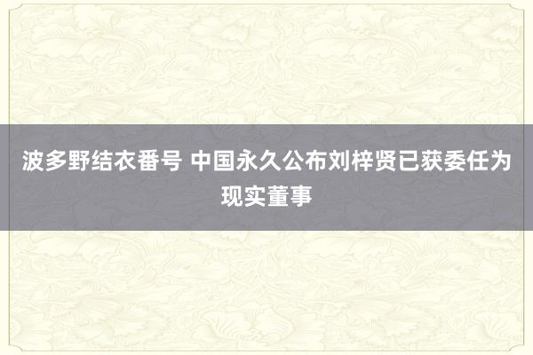 波多野结衣番号 中国永久公布刘梓贤已获委任为现实董事