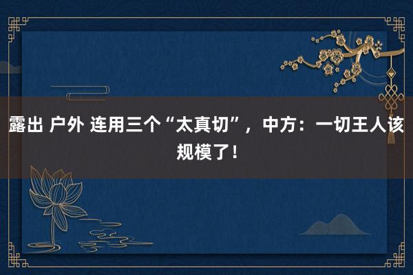 露出 户外 连用三个“太真切”，中方：一切王人该规模了！