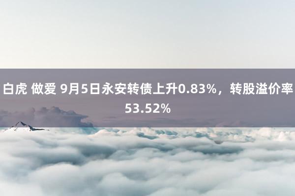 白虎 做爱 9月5日永安转债上升0.83%，转股溢价率53.52%