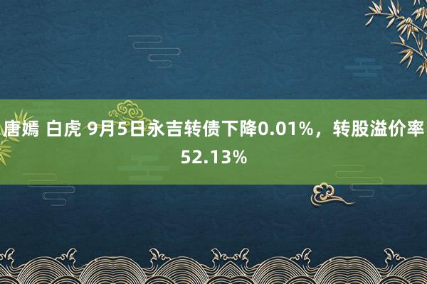 唐嫣 白虎 9月5日永吉转债下降0.01%，转股溢价率52.13%