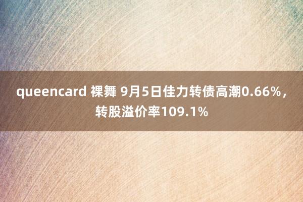 queencard 裸舞 9月5日佳力转债高潮0.66%，转股溢价率109.1%