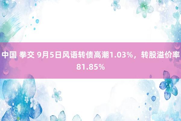 中国 拳交 9月5日风语转债高潮1.03%，转股溢价率81.85%