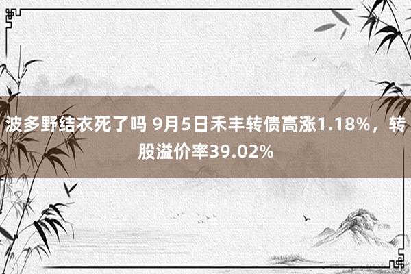 波多野结衣死了吗 9月5日禾丰转债高涨1.18%，转股溢价率39.02%