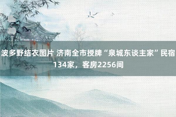 波多野结衣图片 济南全市授牌“泉城东谈主家”民宿134家，客房2256间