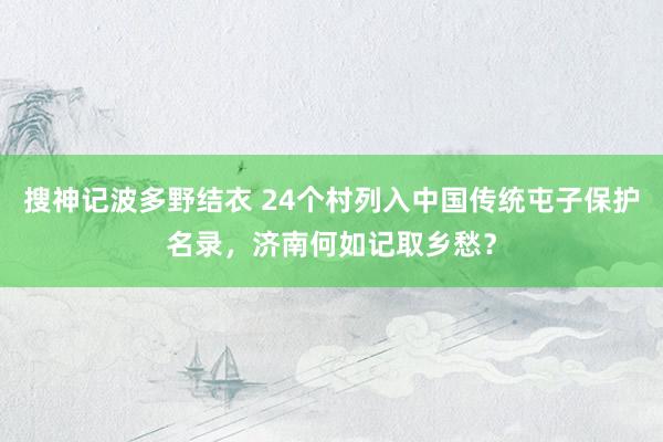 搜神记波多野结衣 24个村列入中国传统屯子保护名录，济南何如记取乡愁？