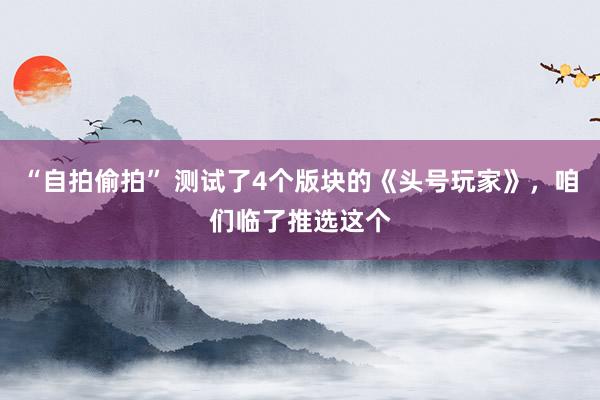 “自拍偷拍” 测试了4个版块的《头号玩家》，咱们临了推选这个