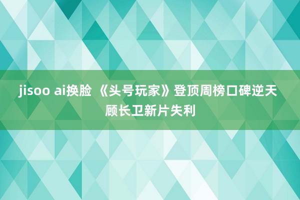 jisoo ai换脸 《头号玩家》登顶周榜口碑逆天 顾长卫新片失利