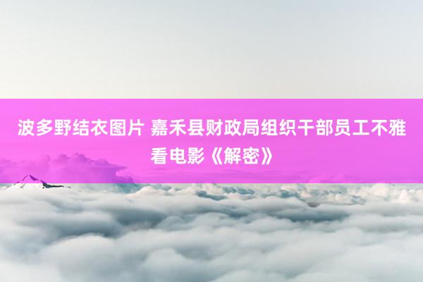 波多野结衣图片 嘉禾县财政局组织干部员工不雅看电影《解密》