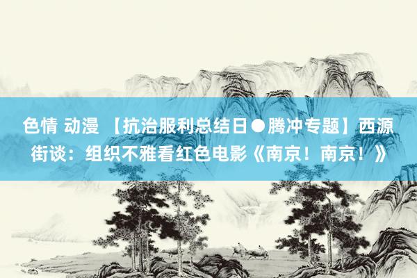 色情 动漫 【抗治服利总结日●腾冲专题】西源街谈：组织不雅看红色电影《南京！南京！》