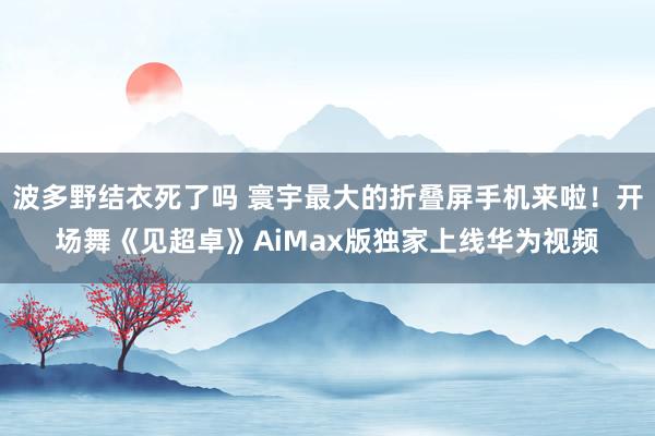 波多野结衣死了吗 寰宇最大的折叠屏手机来啦！开场舞《见超卓》AiMax版独家上线华为视频