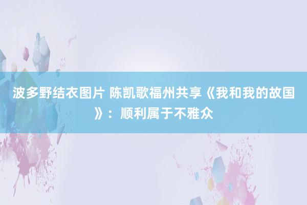 波多野结衣图片 陈凯歌福州共享《我和我的故国》：顺利属于不雅众