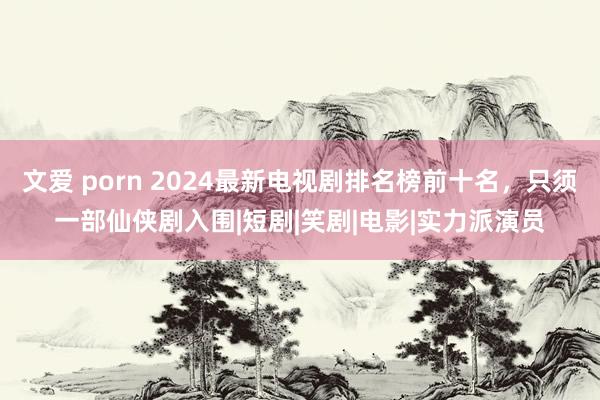 文爱 porn 2024最新电视剧排名榜前十名，只须一部仙侠剧入围|短剧|笑剧|电影|实力派演员