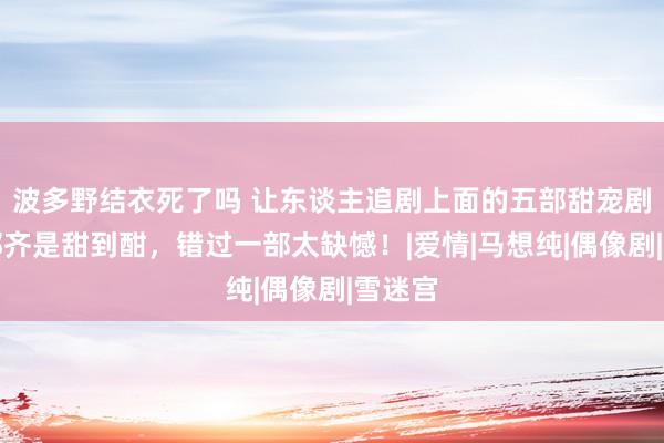 波多野结衣死了吗 让东谈主追剧上面的五部甜宠剧，部部齐是甜到酣，错过一部太缺憾！|爱情|马想纯|偶像剧|雪迷宫