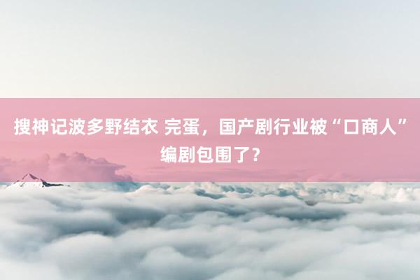 搜神记波多野结衣 完蛋，国产剧行业被“口商人”编剧包围了？