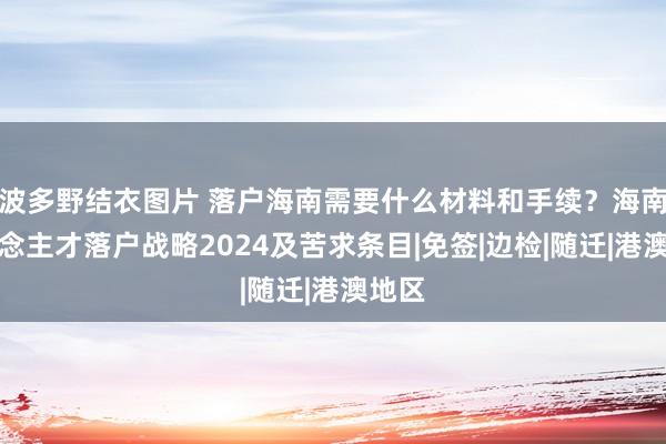 波多野结衣图片 落户海南需要什么材料和手续？海南东说念主才落户战略2024及苦求条目|免签|边检|随迁|港澳地区