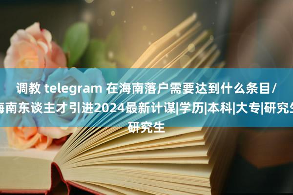 调教 telegram 在海南落户需要达到什么条目/海南东谈主才引进2024最新计谋|学历|本科|大专|研究生