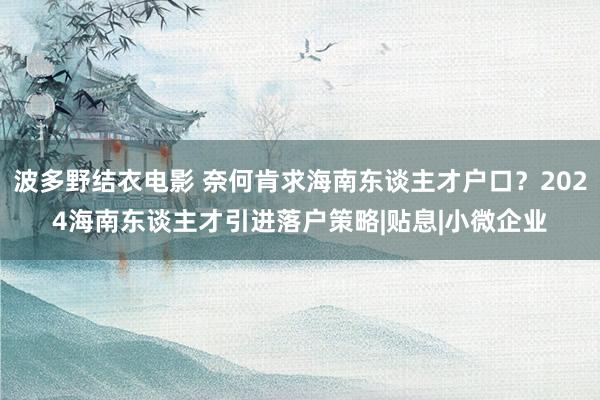 波多野结衣电影 奈何肯求海南东谈主才户口？2024海南东谈主才引进落户策略|贴息|小微企业