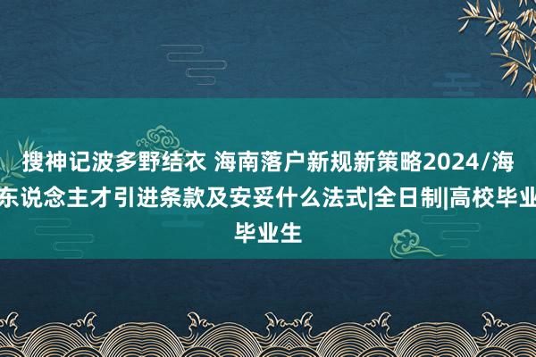 搜神记波多野结衣 海南落户新规新策略2024/海南东说念主才引进条款及安妥什么法式|全日制|高校毕业生