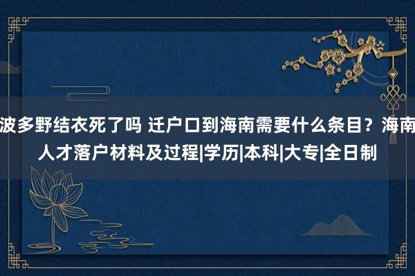 波多野结衣死了吗 迁户口到海南需要什么条目？海南人才落户材料及过程|学历|本科|大专|全日制