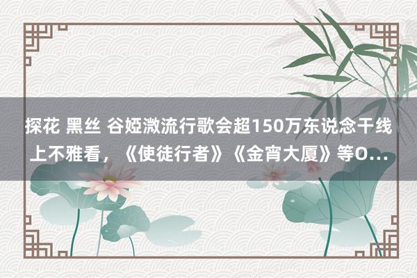 探花 黑丝 谷婭溦流行歌会超150万东说念干线上不雅看，《使徒行者》《金宵大厦》等O…