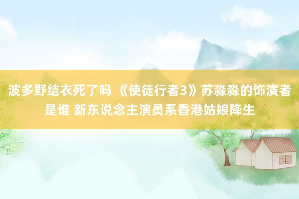 波多野结衣死了吗 《使徒行者3》苏淼淼的饰演者是谁 新东说念主演员系香港姑娘降生