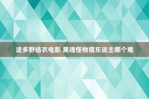 波多野结衣电影 黑魂怪物猎东谈主哪个难