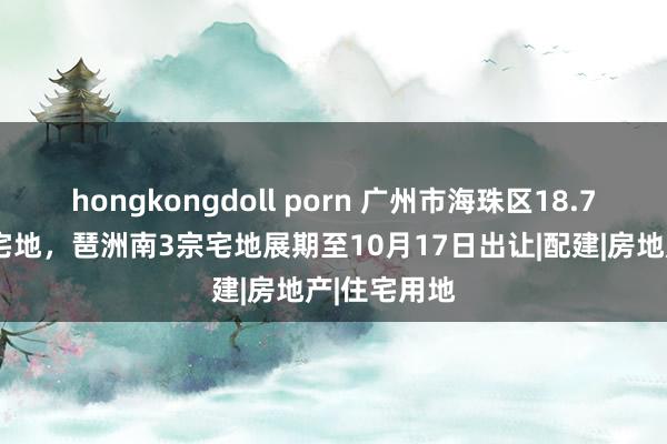 hongkongdoll porn 广州市海珠区18.7亿新挂1宗宅地，琶洲南3宗宅地展期至10月17日出让|配建|房地产|住宅用地