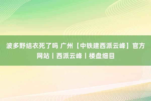 波多野结衣死了吗 广州【中铁建西派云峰】官方网站丨西派云峰丨楼盘细目