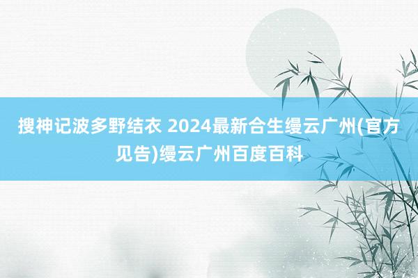 搜神记波多野结衣 2024最新合生缦云广州(官方见告)缦云广州百度百科