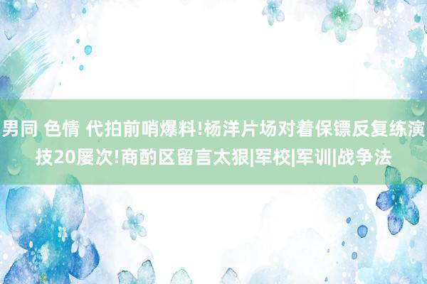 男同 色情 代拍前哨爆料!杨洋片场对着保镖反复练演技20屡次!商酌区留言太狠|军校|军训|战争法