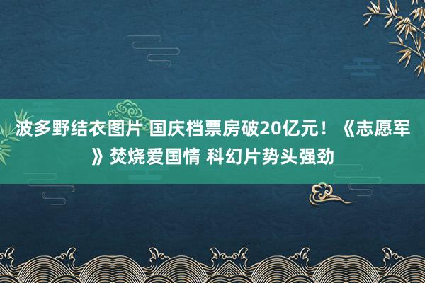 波多野结衣图片 国庆档票房破20亿元！《志愿军》焚烧爱国情 科幻片势头强劲