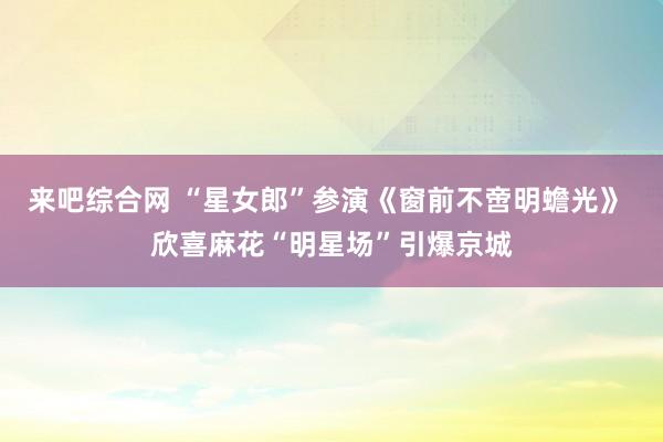 来吧综合网 “星女郎”参演《窗前不啻明蟾光》 欣喜麻花“明星场”引爆京城